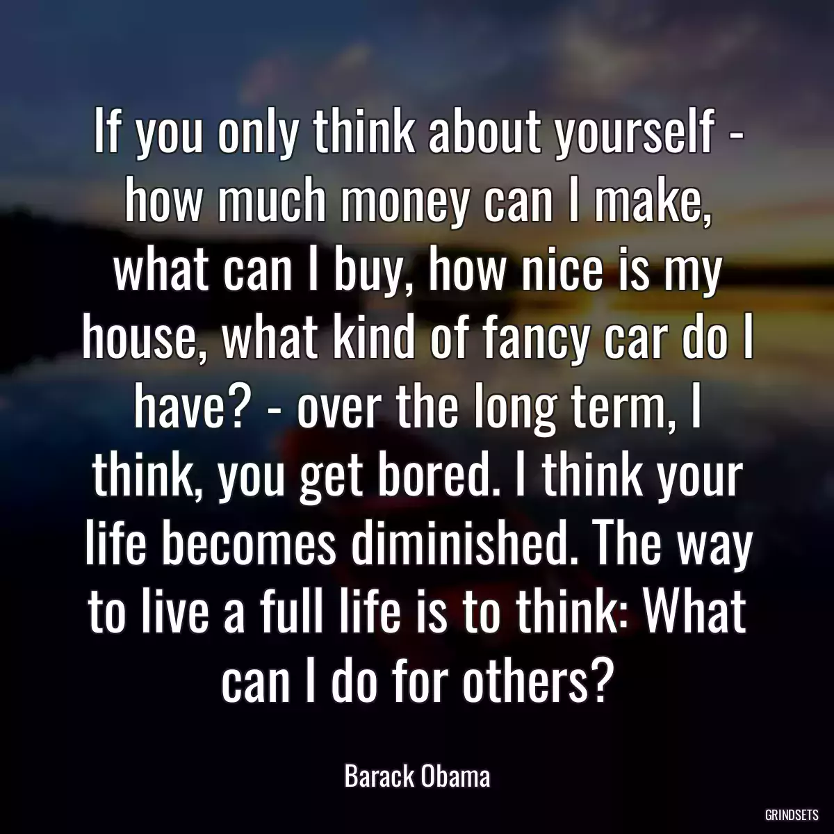 If you only think about yourself - how much money can I make, what can I buy, how nice is my house, what kind of fancy car do I have? - over the long term, I think, you get bored. I think your life becomes diminished. The way to live a full life is to think: What can I do for others?