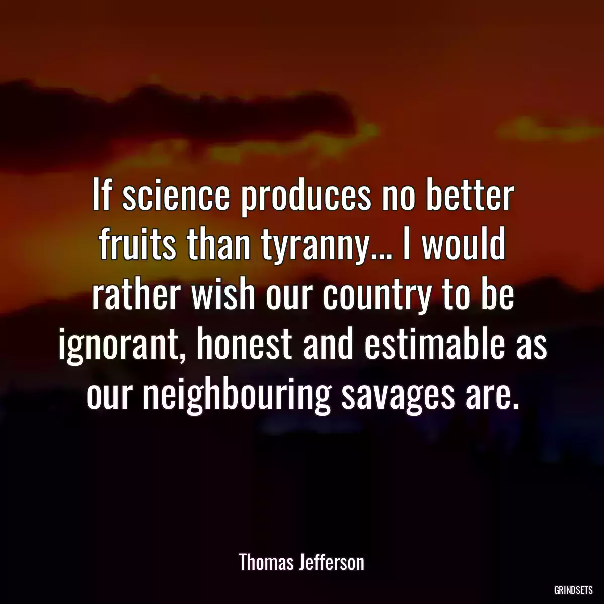 If science produces no better fruits than tyranny... I would rather wish our country to be ignorant, honest and estimable as our neighbouring savages are.