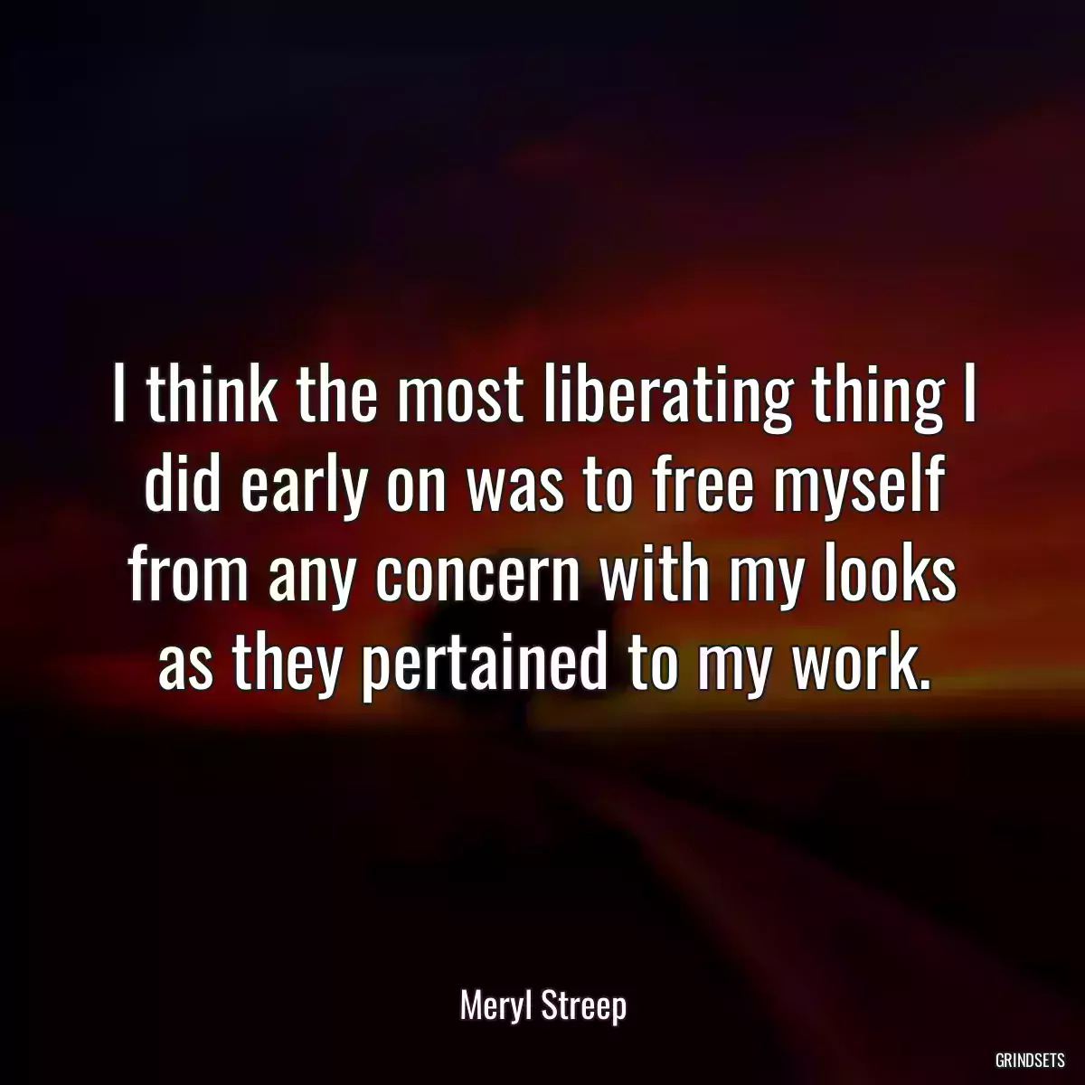 I think the most liberating thing I did early on was to free myself from any concern with my looks as they pertained to my work.