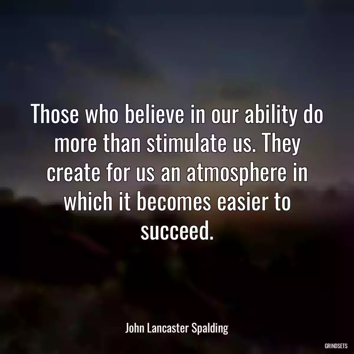 Those who believe in our ability do more than stimulate us. They create for us an atmosphere in which it becomes easier to succeed.