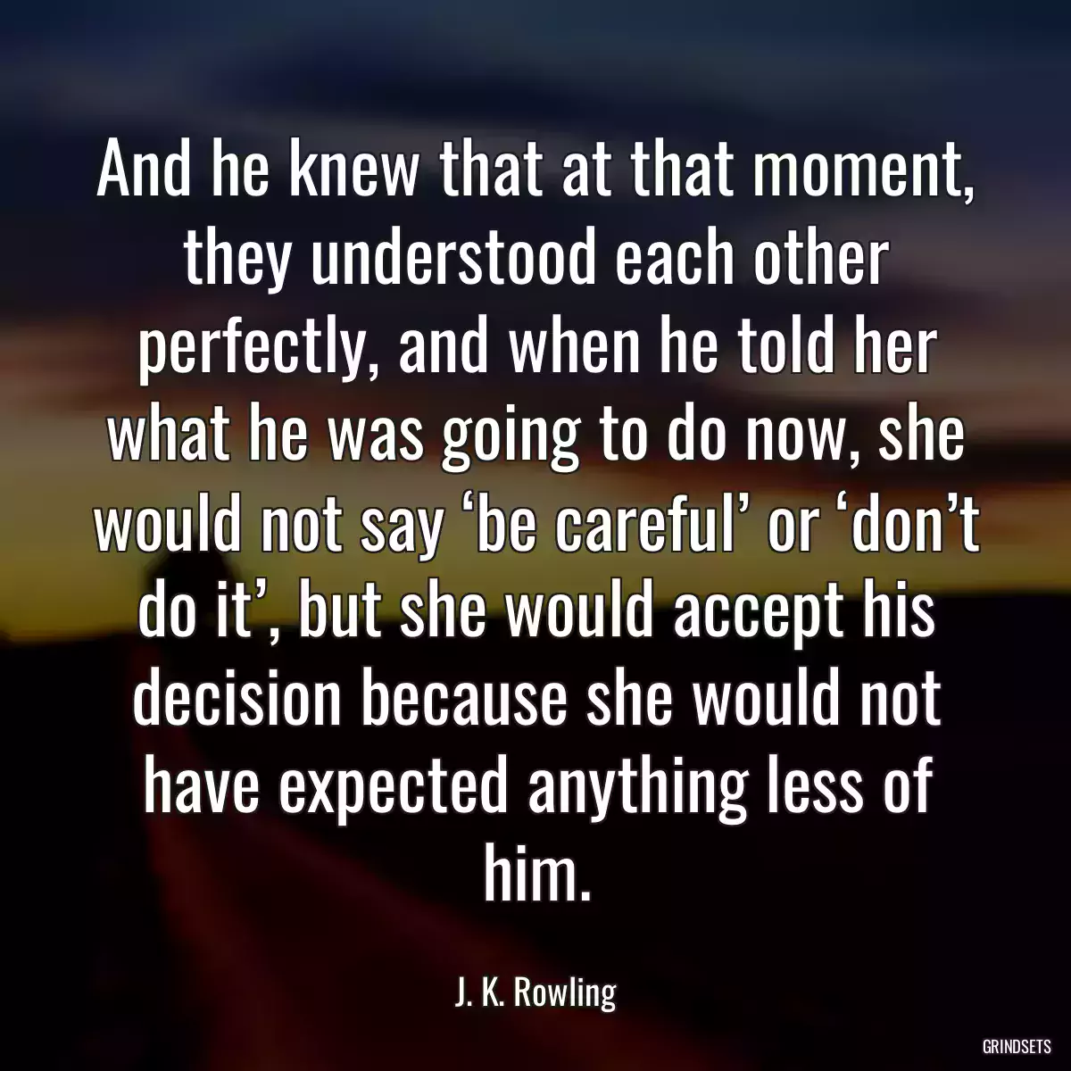 And he knew that at that moment, they understood each other perfectly, and when he told her what he was going to do now, she would not say ‘be careful’ or ‘don’t do it’, but she would accept his decision because she would not have expected anything less of him.