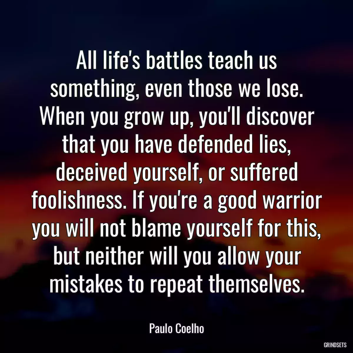 All life\'s battles teach us something, even those we lose. When you grow up, you\'ll discover that you have defended lies, deceived yourself, or suffered foolishness. If you\'re a good warrior you will not blame yourself for this, but neither will you allow your mistakes to repeat themselves.