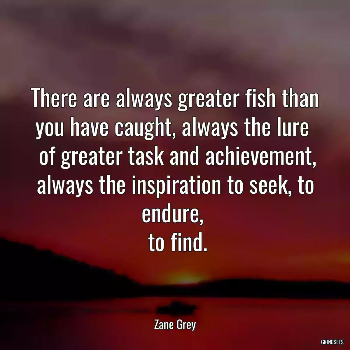 There are always greater fish than you have caught, always the lure 
 of greater task and achievement, always the inspiration to seek, to endure, 
 to find.