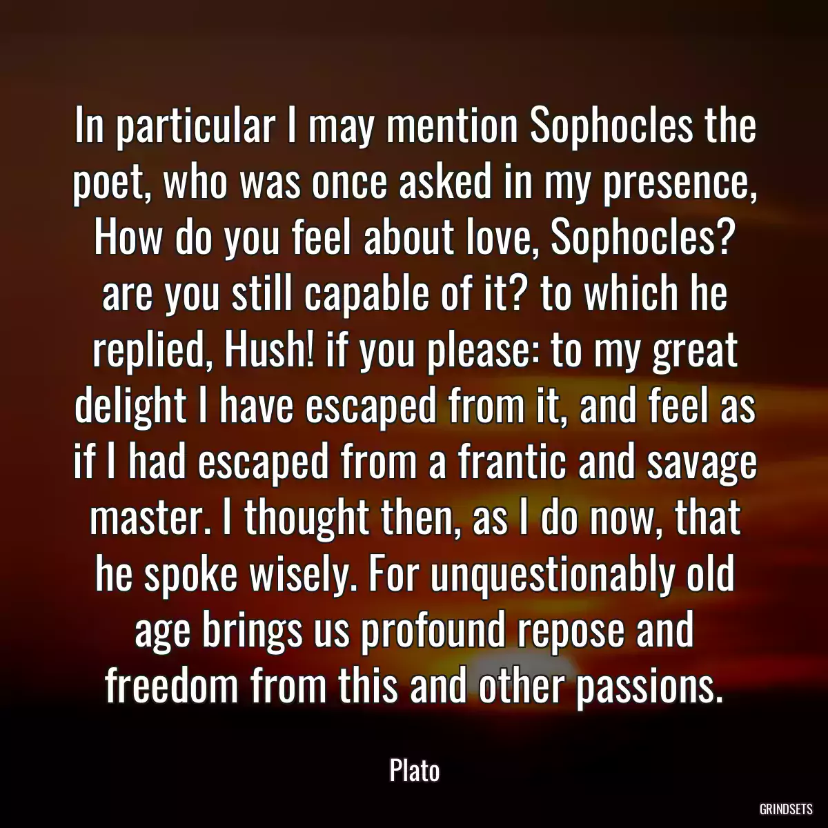 In particular I may mention Sophocles the poet, who was once asked in my presence, How do you feel about love, Sophocles? are you still capable of it? to which he replied, Hush! if you please: to my great delight I have escaped from it, and feel as if I had escaped from a frantic and savage master. I thought then, as I do now, that he spoke wisely. For unquestionably old age brings us profound repose and freedom from this and other passions.