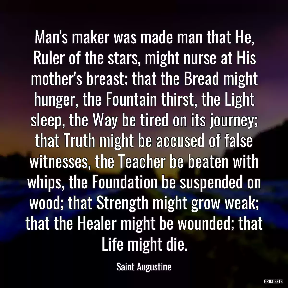 Man\'s maker was made man that He, Ruler of the stars, might nurse at His mother\'s breast; that the Bread might hunger, the Fountain thirst, the Light sleep, the Way be tired on its journey; that Truth might be accused of false witnesses, the Teacher be beaten with whips, the Foundation be suspended on wood; that Strength might grow weak; that the Healer might be wounded; that Life might die.