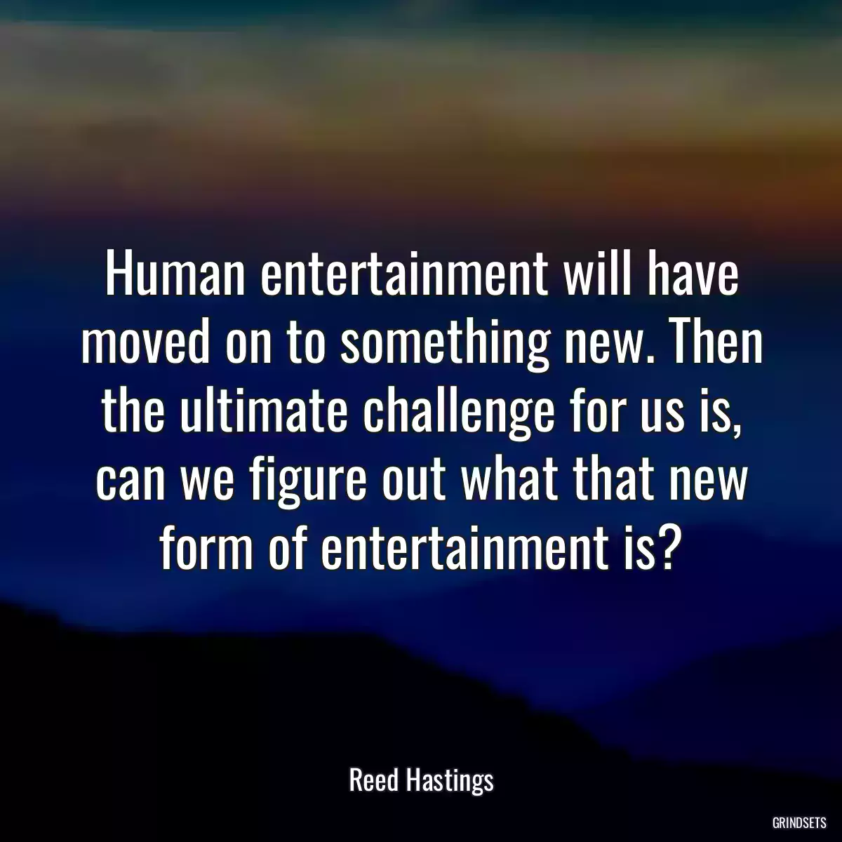 Human entertainment will have moved on to something new. Then the ultimate challenge for us is, can we figure out what that new form of entertainment is?