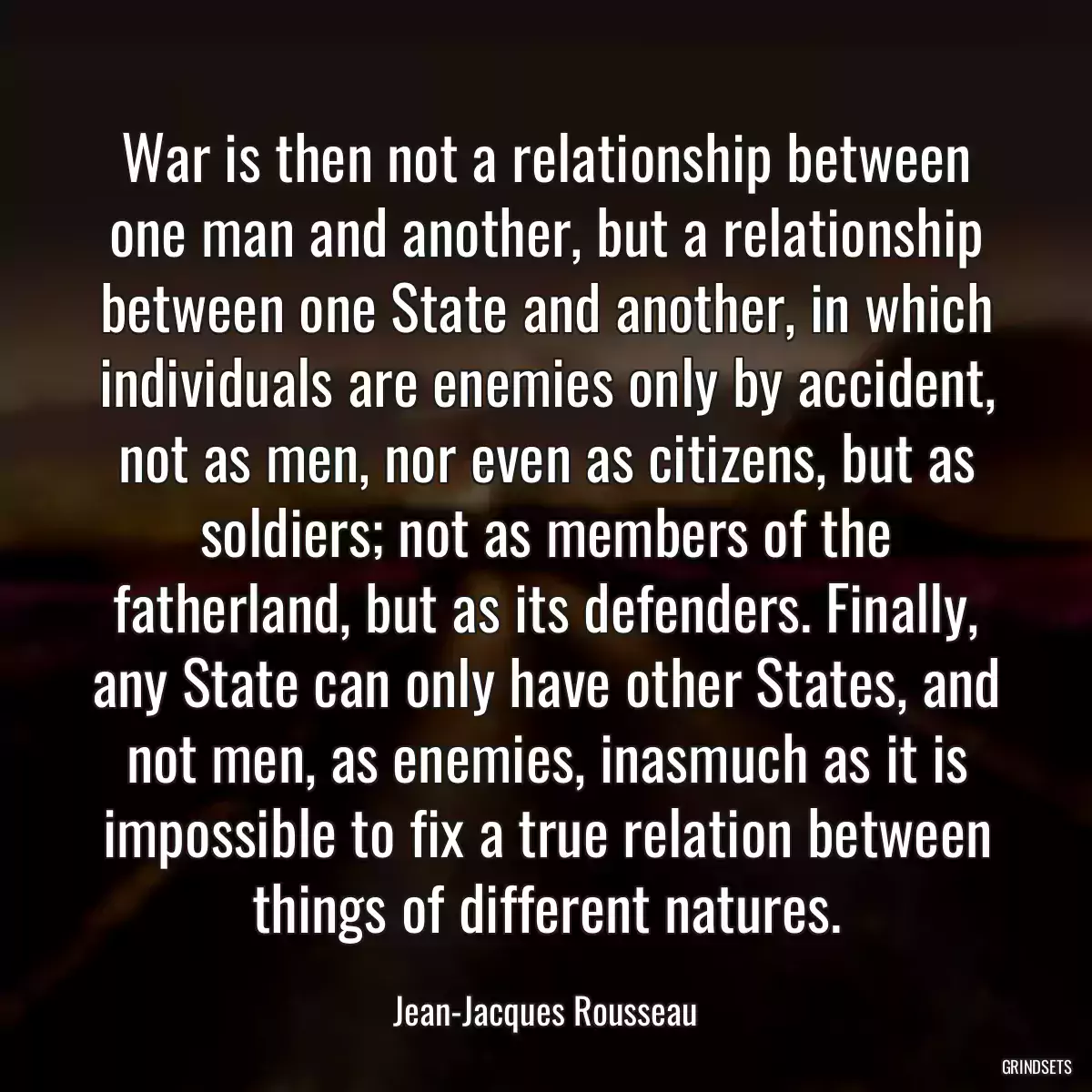 War is then not a relationship between one man and another, but a relationship between one State and another, in which individuals are enemies only by accident, not as men, nor even as citizens, but as soldiers; not as members of the fatherland, but as its defenders. Finally, any State can only have other States, and not men, as enemies, inasmuch as it is impossible to fix a true relation between things of different natures.