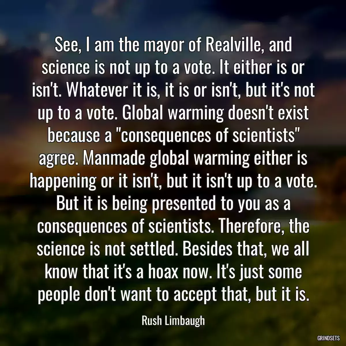 See, I am the mayor of Realville, and science is not up to a vote. It either is or isn\'t. Whatever it is, it is or isn\'t, but it\'s not up to a vote. Global warming doesn\'t exist because a \