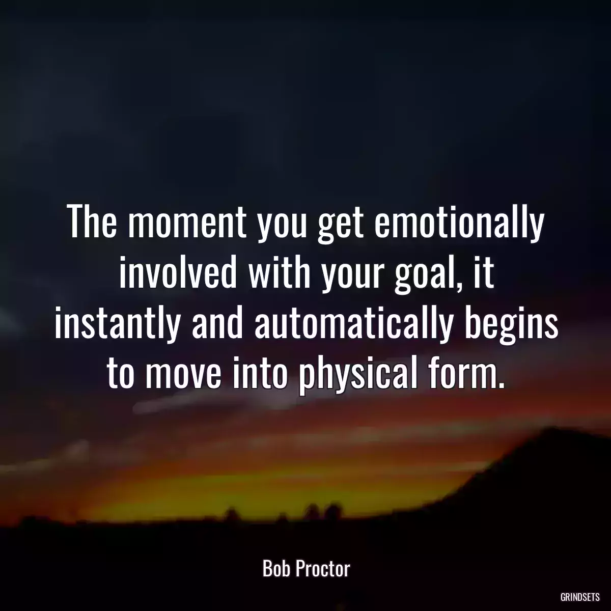 The moment you get emotionally involved with your goal, it instantly and automatically begins to move into physical form.