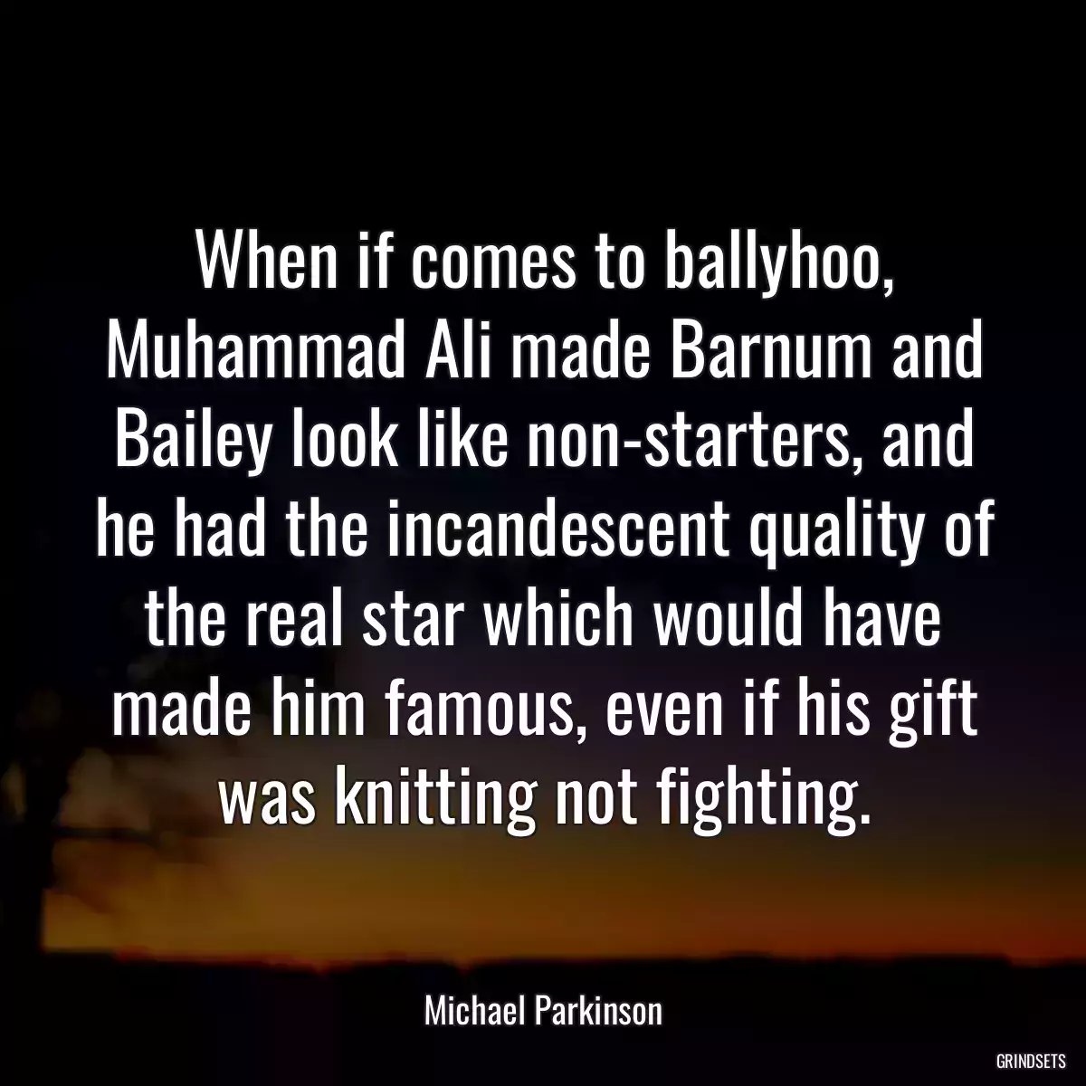 When if comes to ballyhoo, Muhammad Ali made Barnum and Bailey look like non-starters, and he had the incandescent quality of the real star which would have made him famous, even if his gift was knitting not fighting.