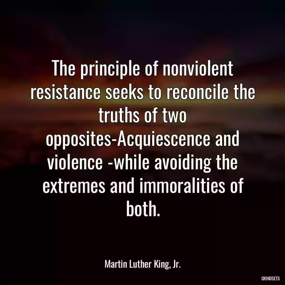 The principle of nonviolent resistance seeks to reconcile the truths of two opposites-Acquiescence and violence -while avoiding the extremes and immoralities of both.