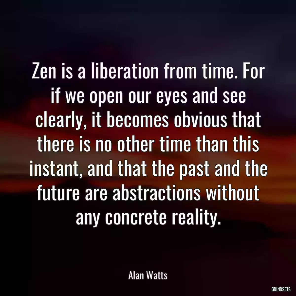 Zen is a liberation from time. For if we open our eyes and see clearly, it becomes obvious that there is no other time than this instant, and that the past and the future are abstractions without any concrete reality.