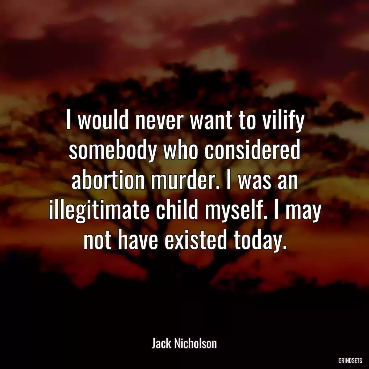 I would never want to vilify somebody who considered abortion murder. I was an illegitimate child myself. I may not have existed today.