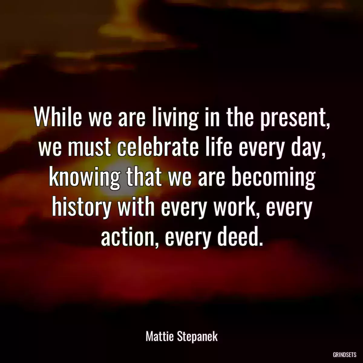 While we are living in the present, we must celebrate life every day, knowing that we are becoming history with every work, every action, every deed.