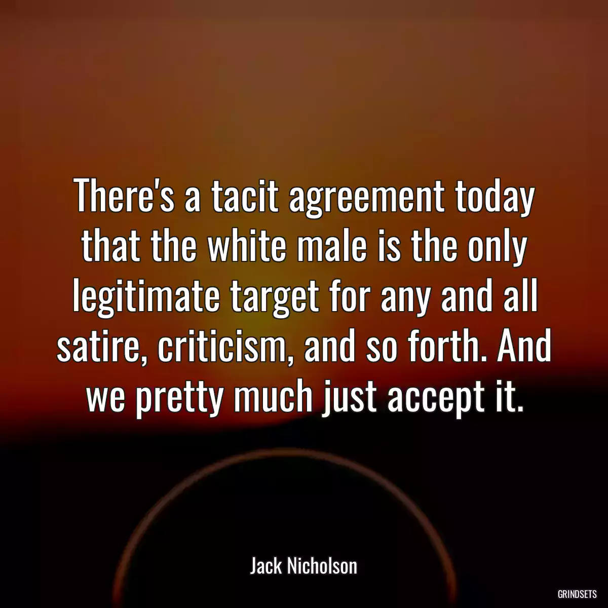 There\'s a tacit agreement today that the white male is the only legitimate target for any and all satire, criticism, and so forth. And we pretty much just accept it.