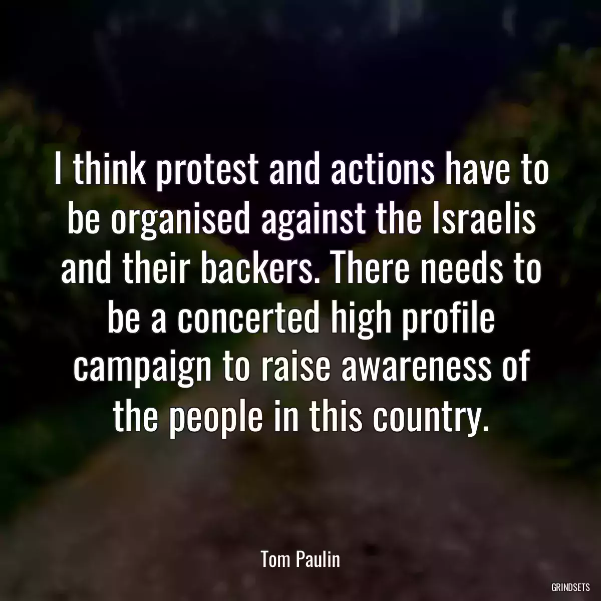 I think protest and actions have to be organised against the Israelis and their backers. There needs to be a concerted high profile campaign to raise awareness of the people in this country.