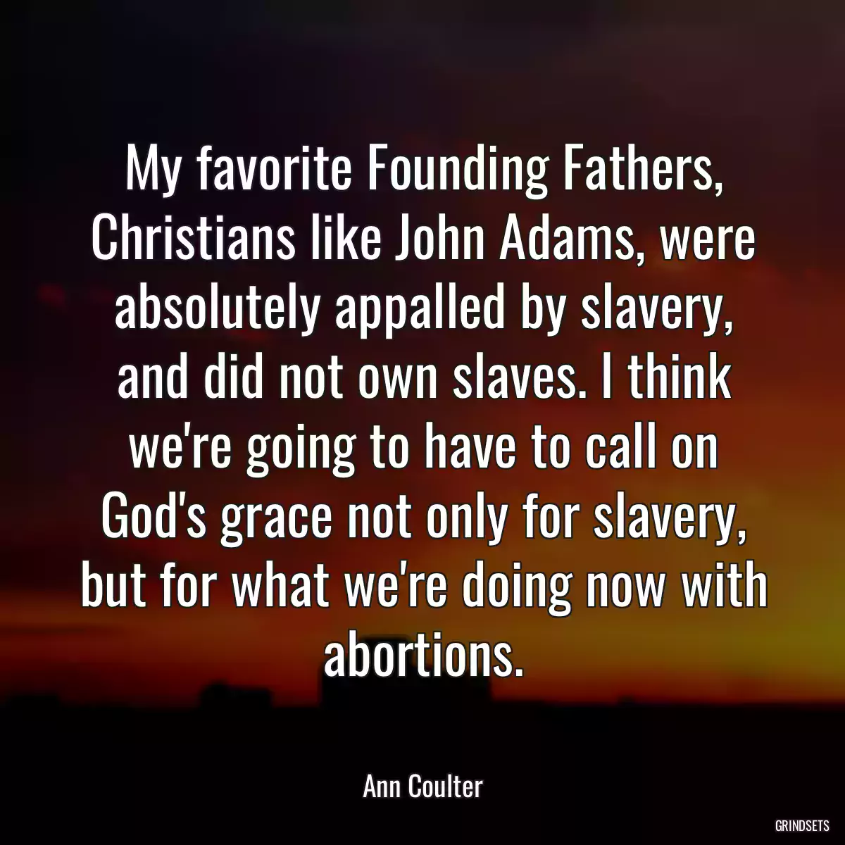 My favorite Founding Fathers, Christians like John Adams, were absolutely appalled by slavery, and did not own slaves. I think we\'re going to have to call on God\'s grace not only for slavery, but for what we\'re doing now with abortions.