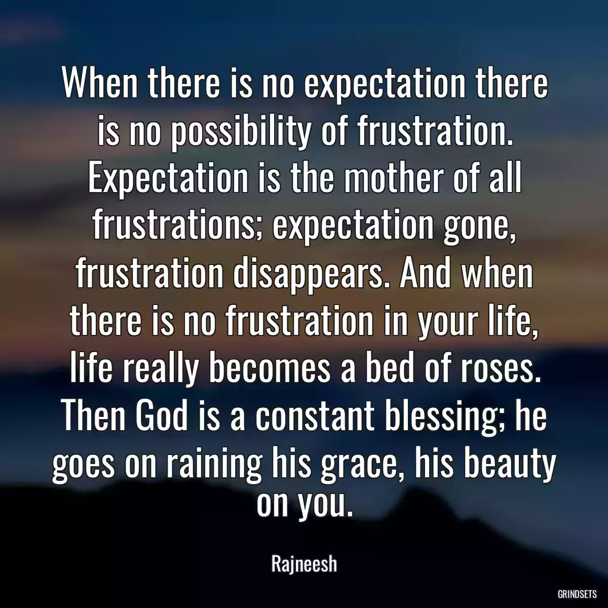 When there is no expectation there is no possibility of frustration. Expectation is the mother of all frustrations; expectation gone, frustration disappears. And when there is no frustration in your life, life really becomes a bed of roses. Then God is a constant blessing; he goes on raining his grace, his beauty on you.