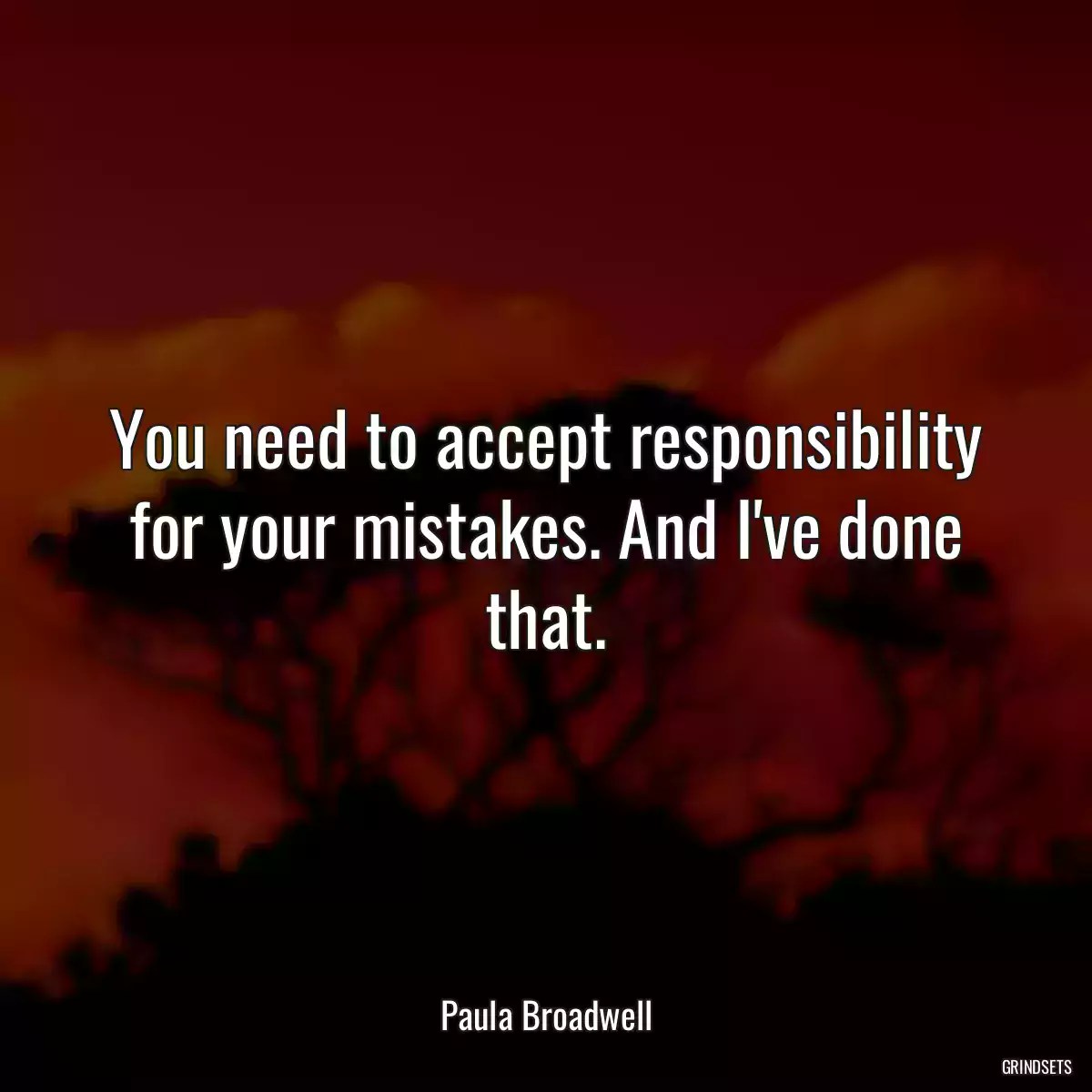 You need to accept responsibility for your mistakes. And I\'ve done that.