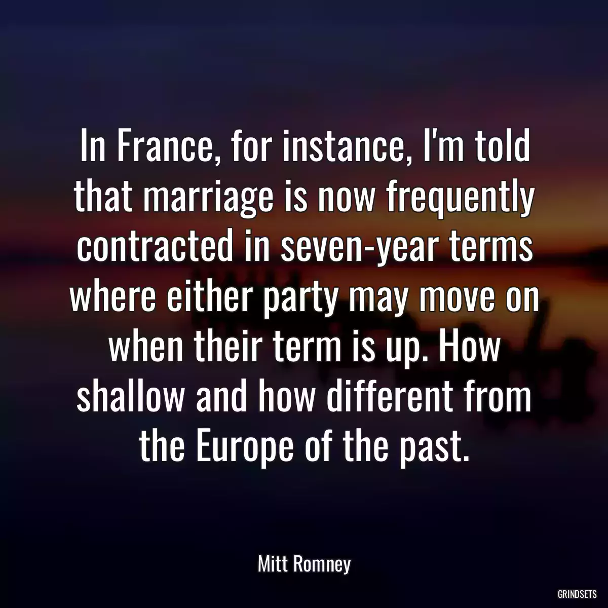 In France, for instance, I\'m told that marriage is now frequently contracted in seven-year terms where either party may move on when their term is up. How shallow and how different from the Europe of the past.