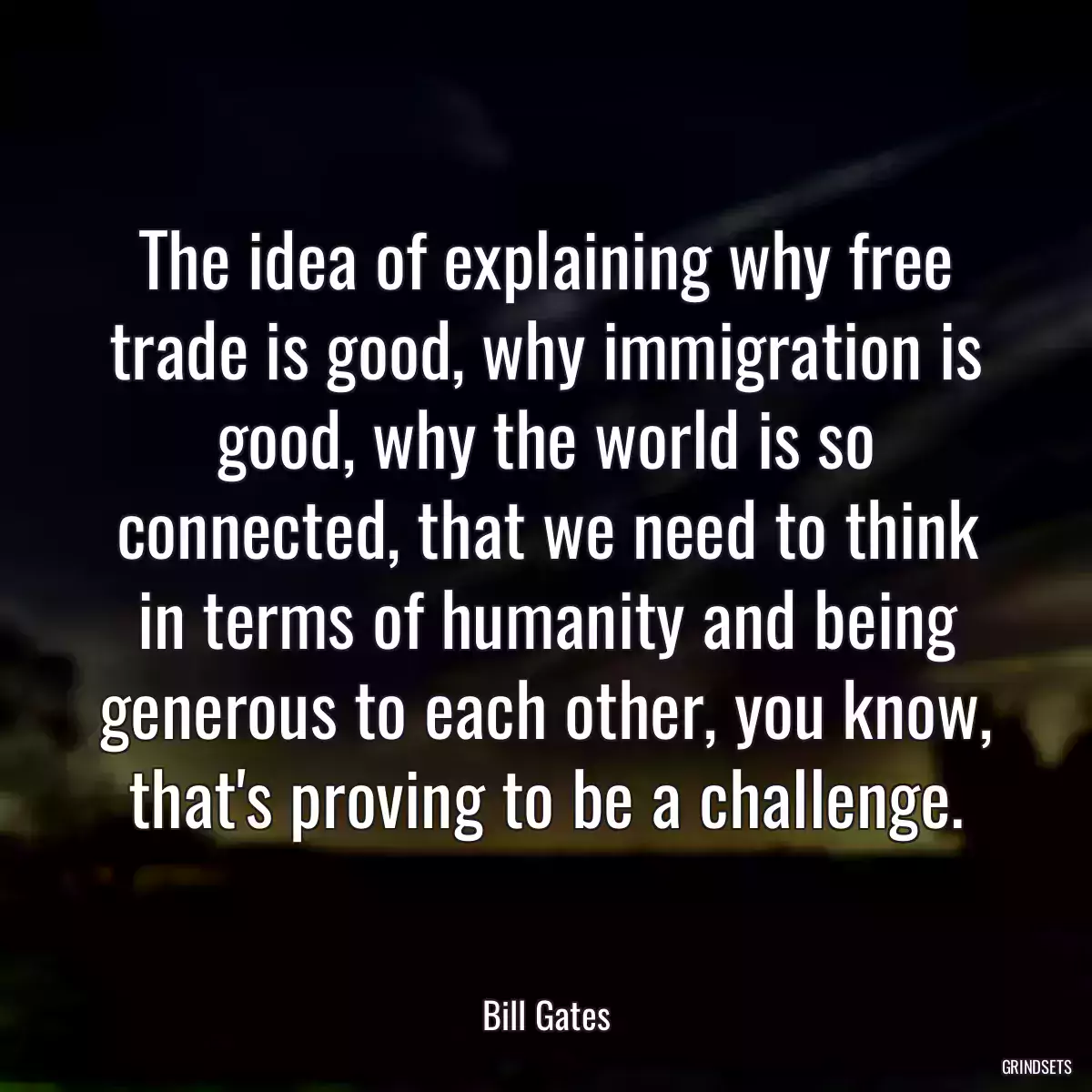 The idea of explaining why free trade is good, why immigration is good, why the world is so connected, that we need to think in terms of humanity and being generous to each other, you know, that\'s proving to be a challenge.