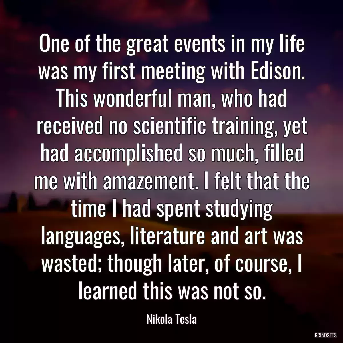 One of the great events in my life was my first meeting with Edison. This wonderful man, who had received no scientific training, yet had accomplished so much, filled me with amazement. I felt that the time I had spent studying languages, literature and art was wasted; though later, of course, I learned this was not so.