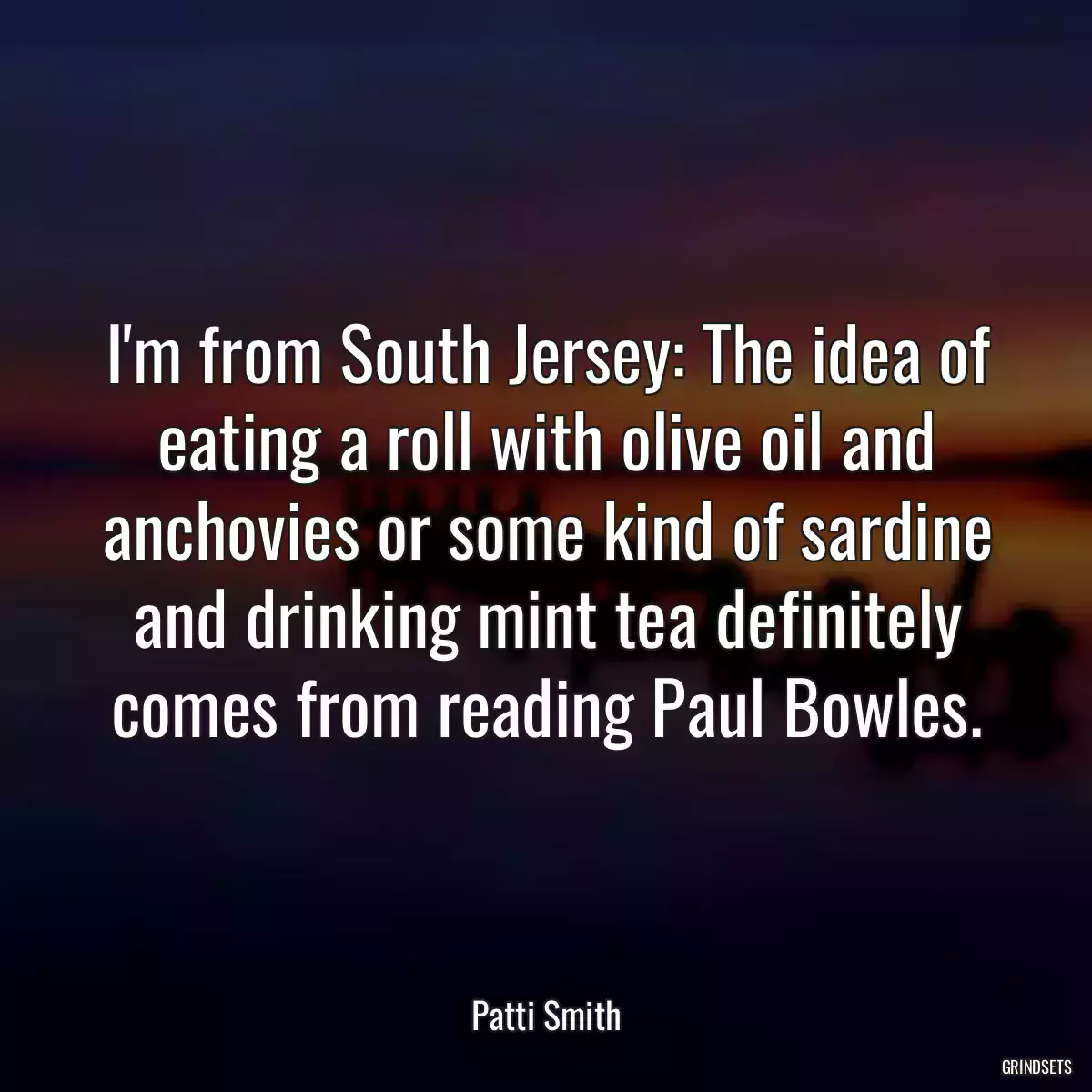 I\'m from South Jersey: The idea of eating a roll with olive oil and anchovies or some kind of sardine and drinking mint tea definitely comes from reading Paul Bowles.