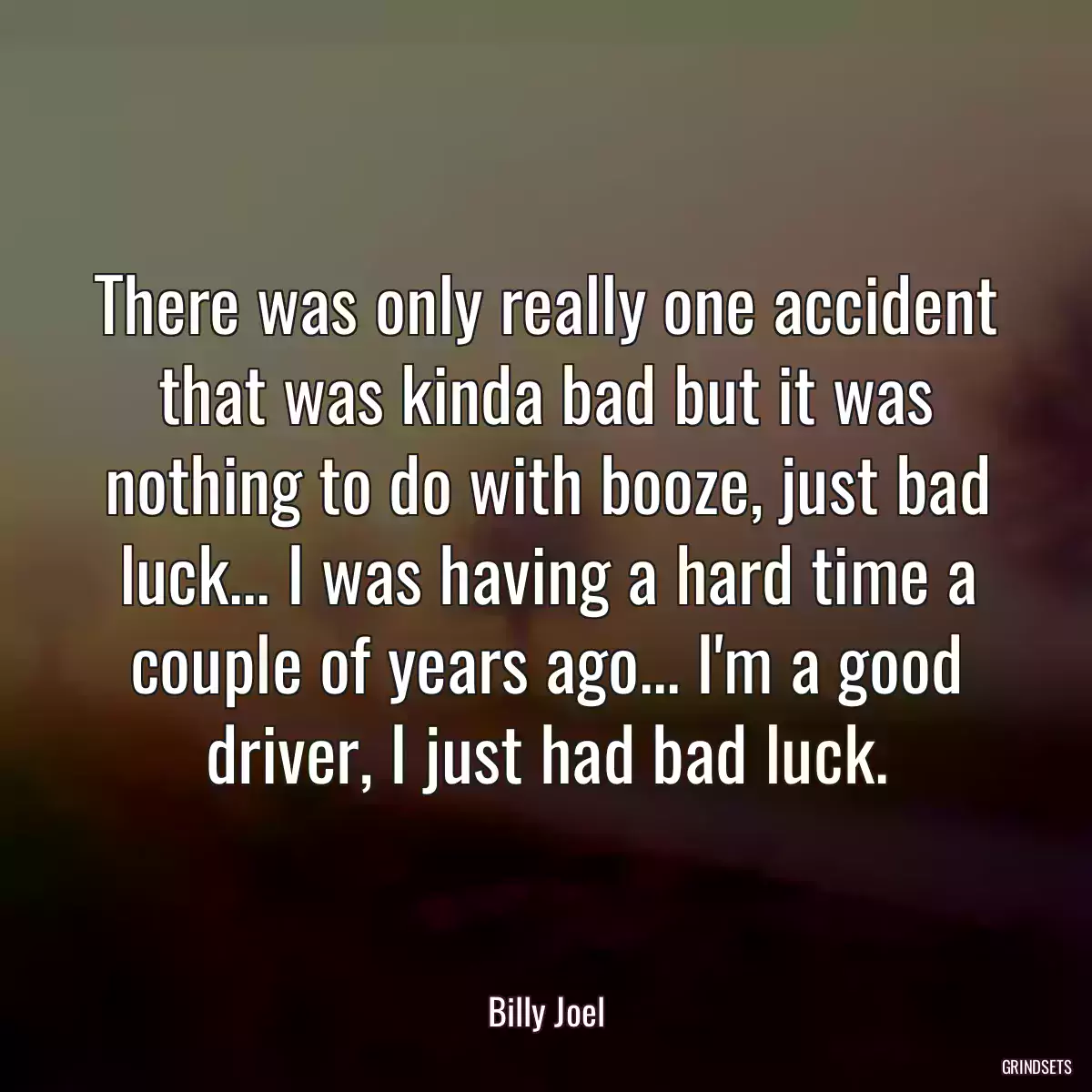 There was only really one accident that was kinda bad but it was nothing to do with booze, just bad luck... I was having a hard time a couple of years ago... I\'m a good driver, I just had bad luck.