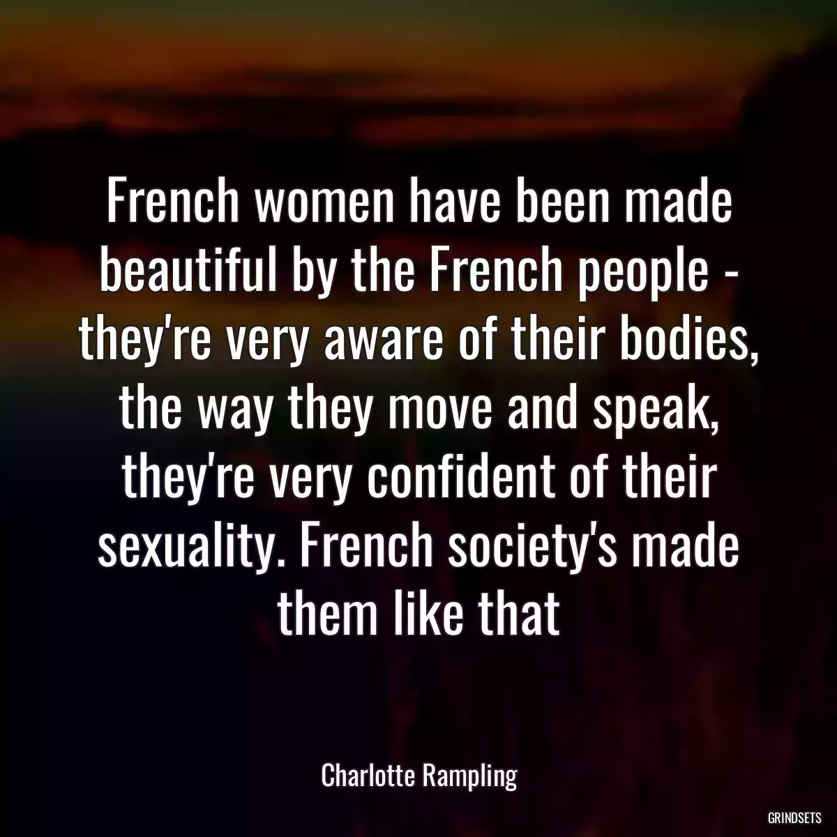 French women have been made beautiful by the French people - they\'re very aware of their bodies, the way they move and speak, they\'re very confident of their sexuality. French society\'s made them like that