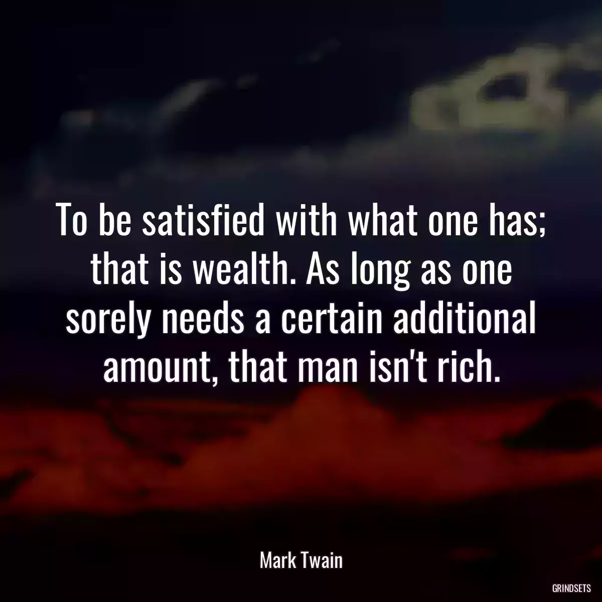 To be satisfied with what one has; that is wealth. As long as one sorely needs a certain additional amount, that man isn\'t rich.