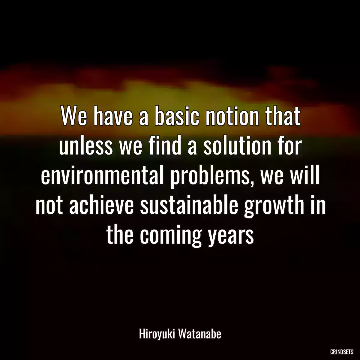 We have a basic notion that unless we find a solution for environmental problems, we will not achieve sustainable growth in the coming years