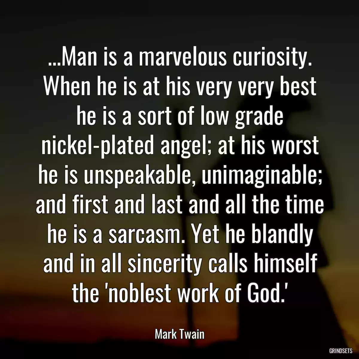 ...Man is a marvelous curiosity. When he is at his very very best he is a sort of low grade nickel-plated angel; at his worst he is unspeakable, unimaginable; and first and last and all the time he is a sarcasm. Yet he blandly and in all sincerity calls himself the \'noblest work of God.\'