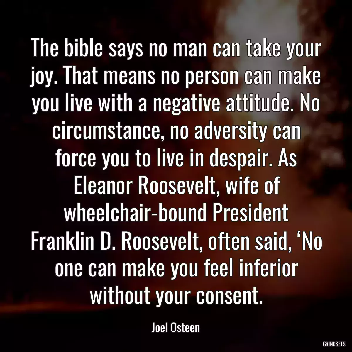 The bible says no man can take your joy. That means no person can make you live with a negative attitude. No circumstance, no adversity can force you to live in despair. As Eleanor Roosevelt, wife of wheelchair-bound President Franklin D. Roosevelt, often said, ‘No one can make you feel inferior without your consent.