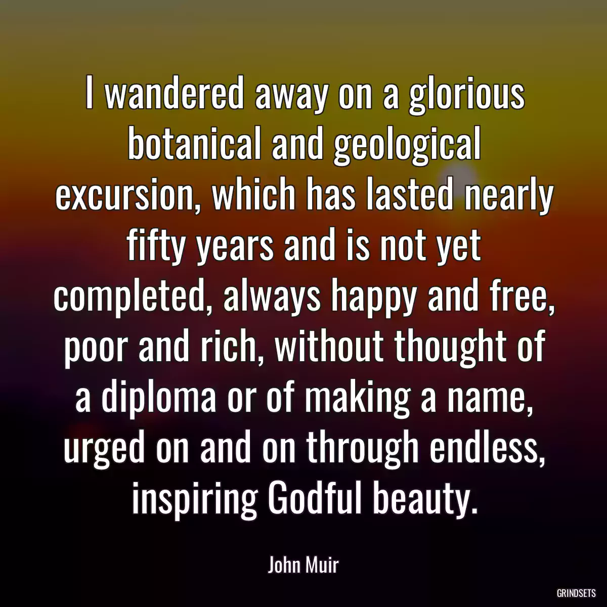 I wandered away on a glorious botanical and geological excursion, which has lasted nearly fifty years and is not yet completed, always happy and free, poor and rich, without thought of a diploma or of making a name, urged on and on through endless, inspiring Godful beauty.