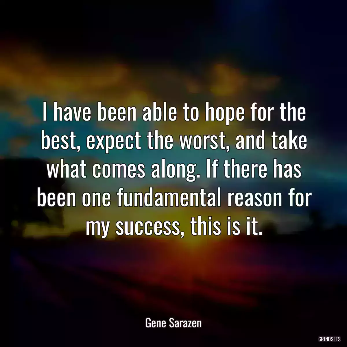 I have been able to hope for the best, expect the worst, and take what comes along. If there has been one fundamental reason for my success, this is it.