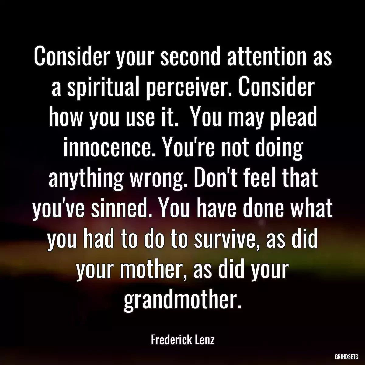 Consider your second attention as a spiritual perceiver. Consider how you use it.  You may plead innocence. You\'re not doing anything wrong. Don\'t feel that you\'ve sinned. You have done what you had to do to survive, as did your mother, as did your grandmother.