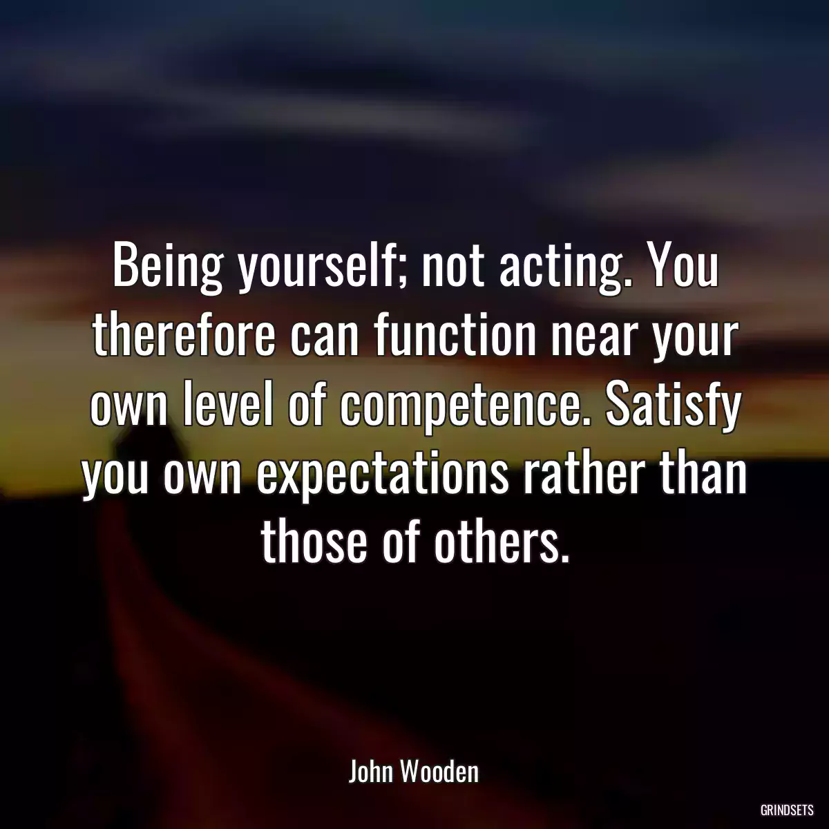 Being yourself; not acting. You therefore can function near your own level of competence. Satisfy you own expectations rather than those of others.
