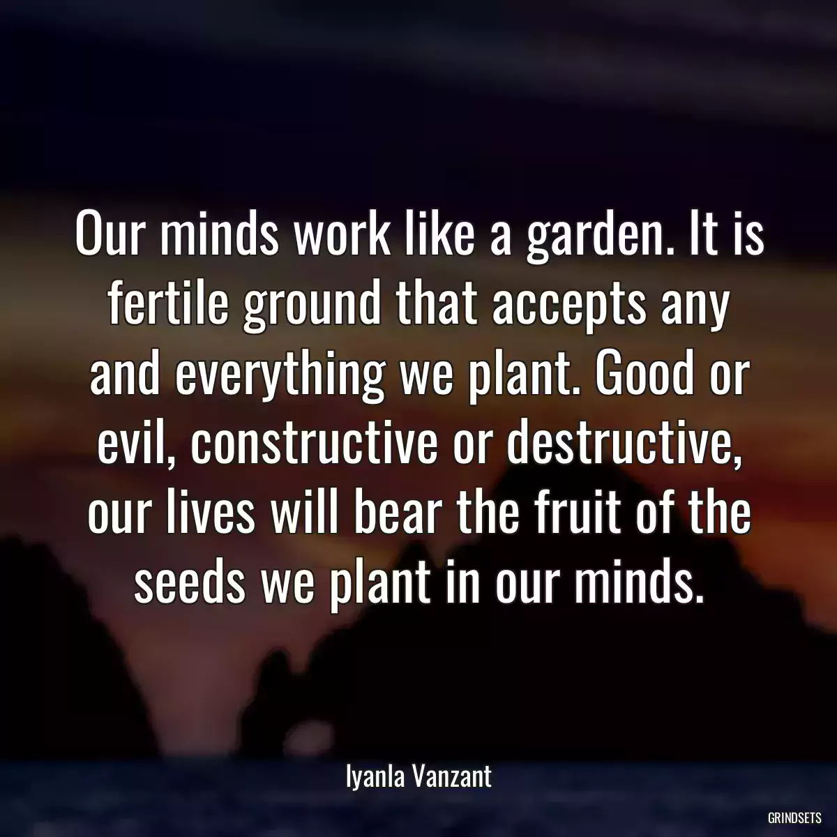 Our minds work like a garden. It is fertile ground that accepts any and everything we plant. Good or evil, constructive or destructive, our lives will bear the fruit of the seeds we plant in our minds.