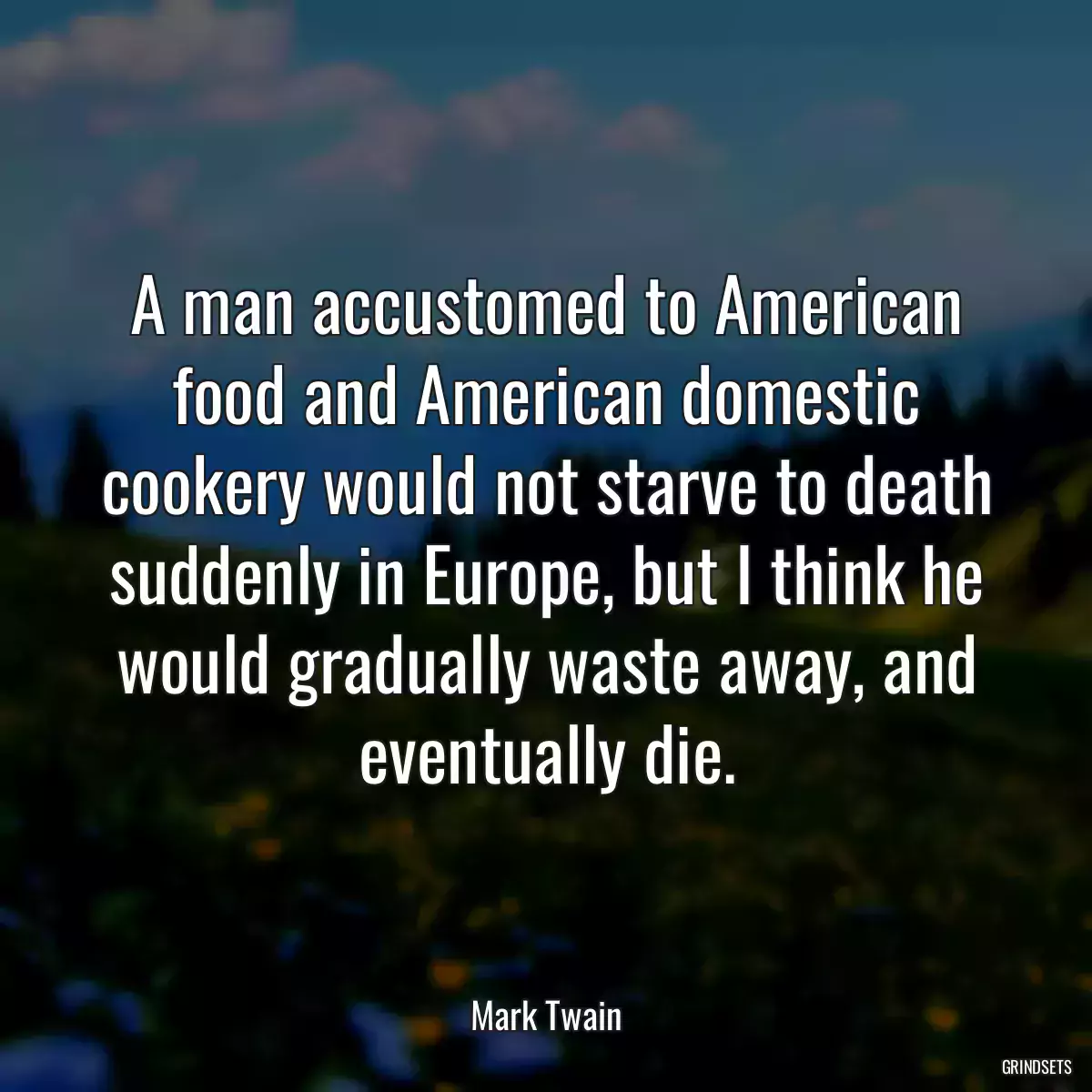 A man accustomed to American food and American domestic cookery would not starve to death suddenly in Europe, but I think he would gradually waste away, and eventually die.