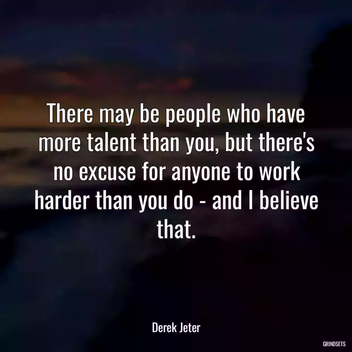 There may be people who have more talent than you, but there\'s no excuse for anyone to work harder than you do - and I believe that.