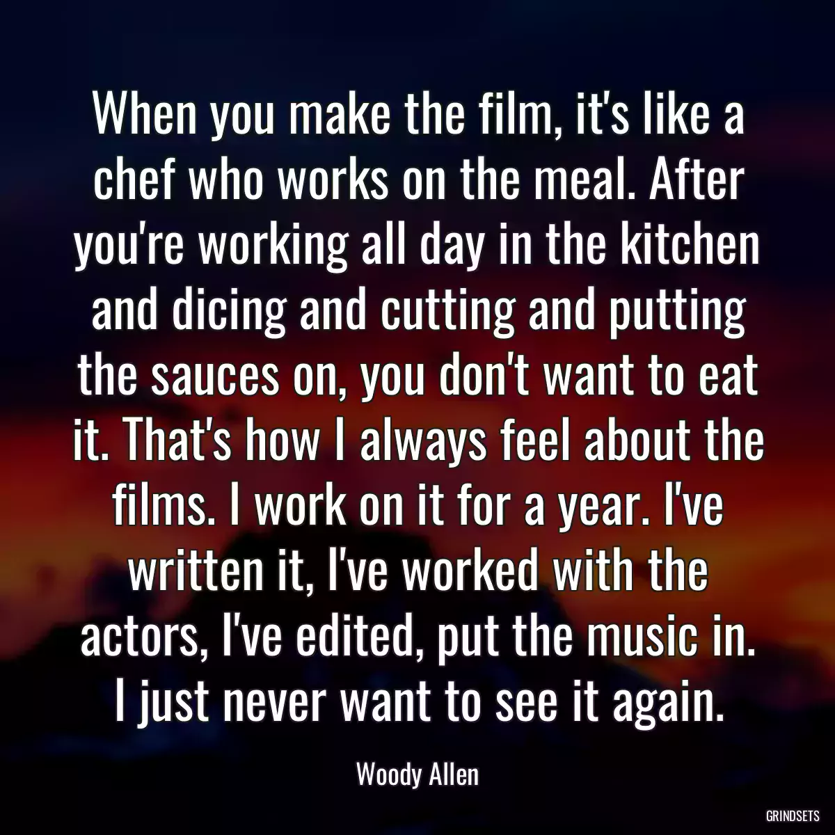 When you make the film, it\'s like a chef who works on the meal. After you\'re working all day in the kitchen and dicing and cutting and putting the sauces on, you don\'t want to eat it. That\'s how I always feel about the films. I work on it for a year. I\'ve written it, I\'ve worked with the actors, I\'ve edited, put the music in. I just never want to see it again.