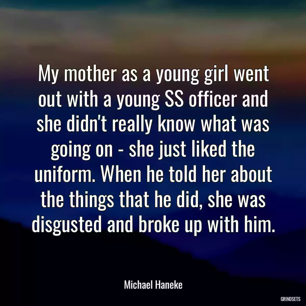 My mother as a young girl went out with a young SS officer and she didn\'t really know what was going on - she just liked the uniform. When he told her about the things that he did, she was disgusted and broke up with him.