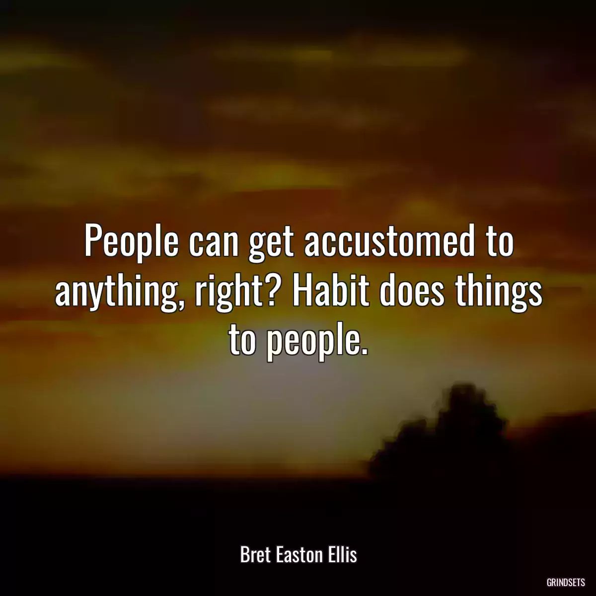 People can get accustomed to anything, right? Habit does things to people.