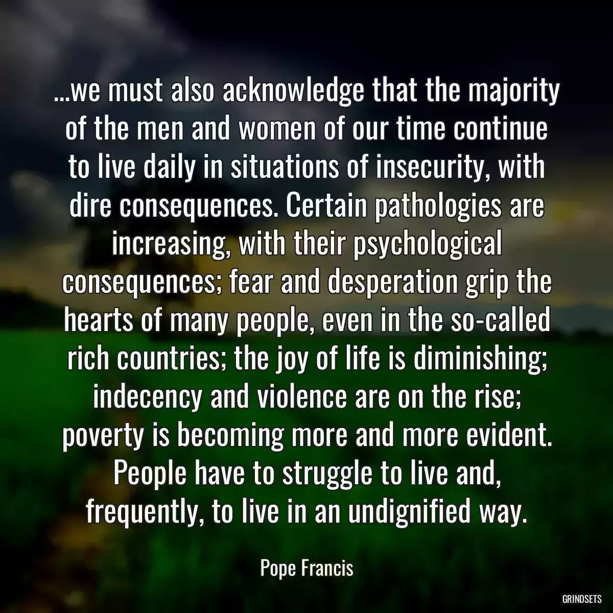 ...we must also acknowledge that the majority of the men and women of our time continue to live daily in situations of insecurity, with dire consequences. Certain pathologies are increasing, with their psychological consequences; fear and desperation grip the hearts of many people, even in the so-called rich countries; the joy of life is diminishing; indecency and violence are on the rise; poverty is becoming more and more evident. People have to struggle to live and, frequently, to live in an undignified way.