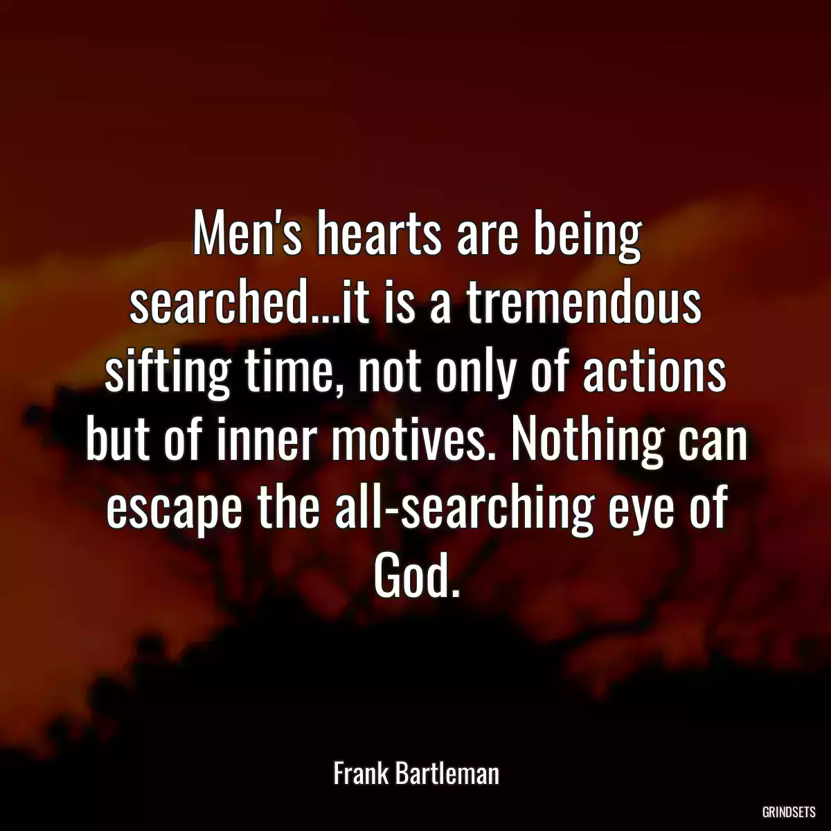 Men\'s hearts are being searched...it is a tremendous sifting time, not only of actions but of inner motives. Nothing can escape the all-searching eye of God.