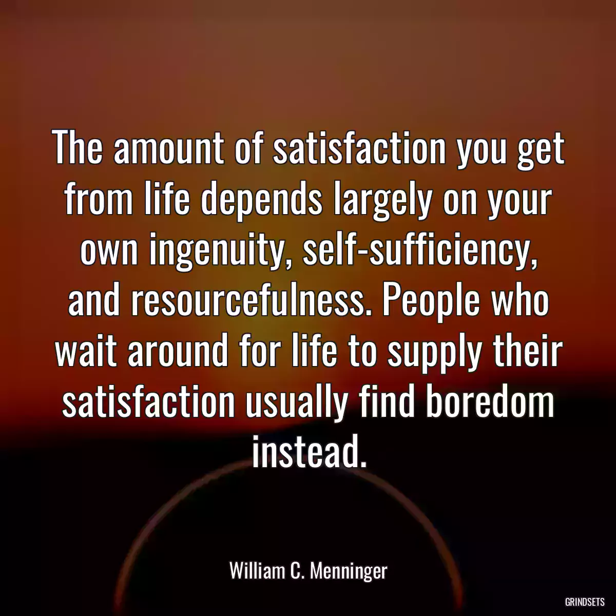 The amount of satisfaction you get from life depends largely on your own ingenuity, self-sufficiency, and resourcefulness. People who wait around for life to supply their satisfaction usually find boredom instead.