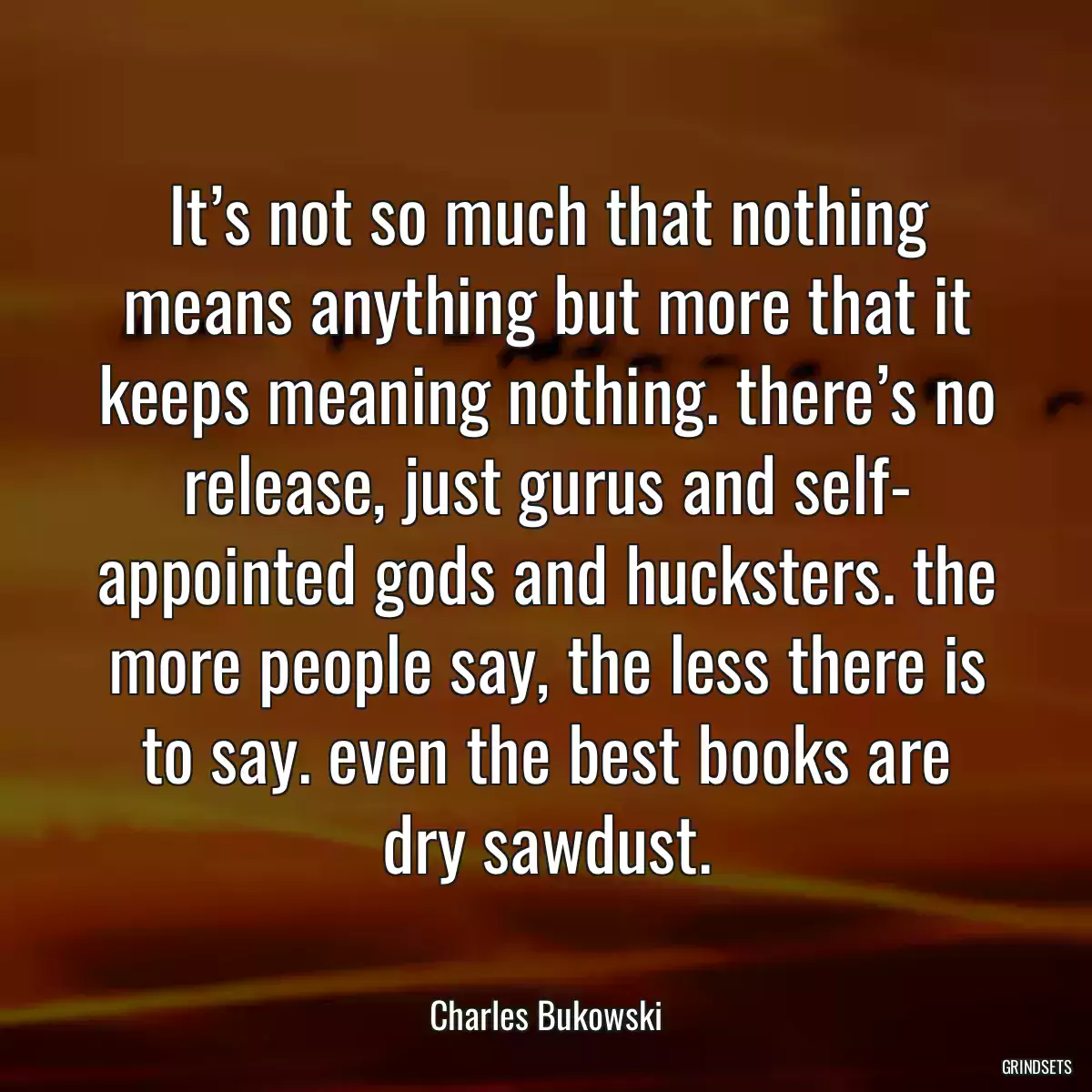 It’s not so much that nothing means anything but more that it keeps meaning nothing. there’s no release, just gurus and self- appointed gods and hucksters. the more people say, the less there is to say. even the best books are dry sawdust.