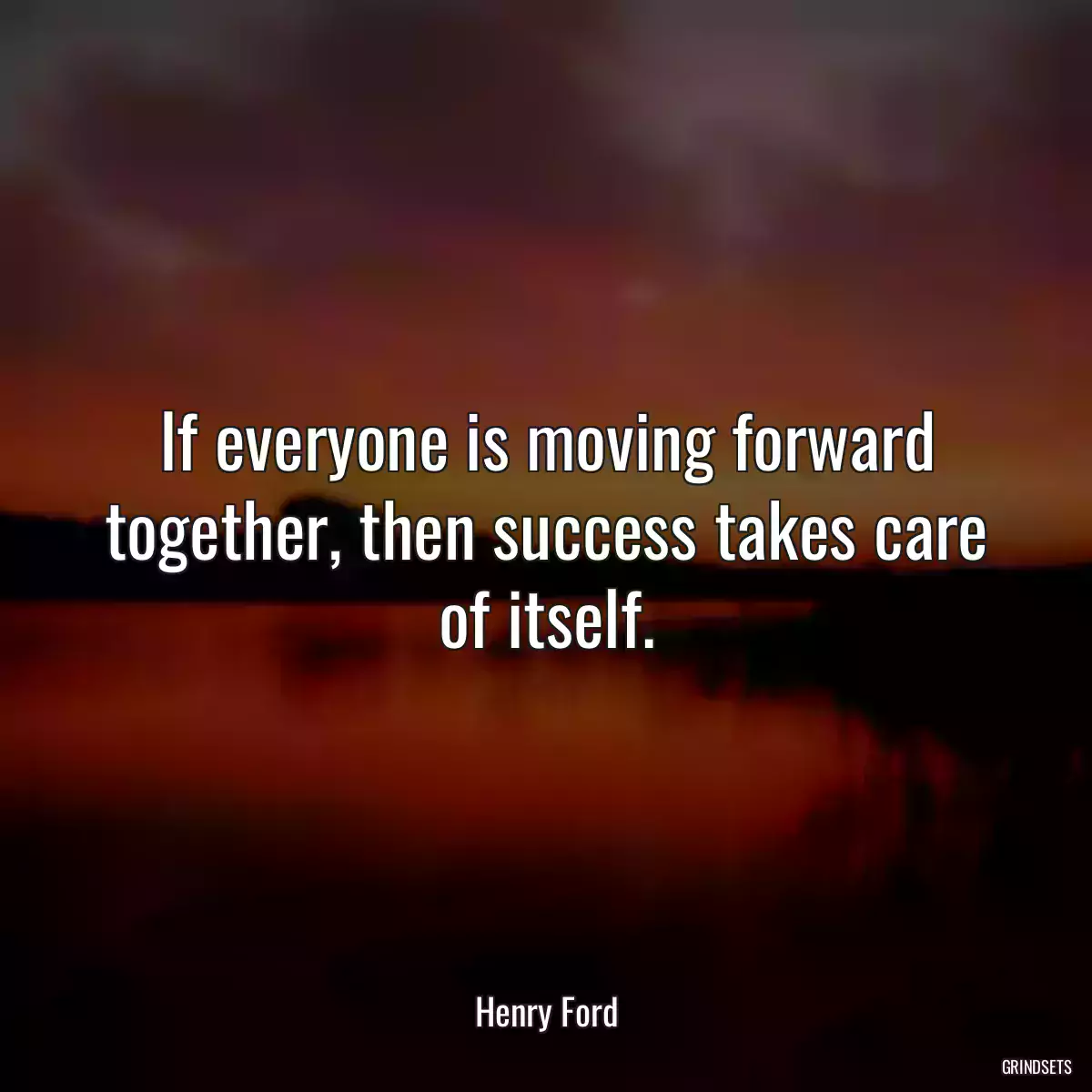 If everyone is moving forward together, then success takes care of itself.