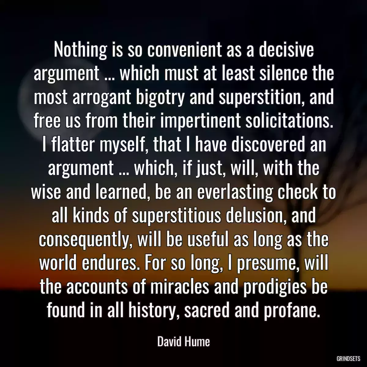 Nothing is so convenient as a decisive argument ... which must at least silence the most arrogant bigotry and superstition, and free us from their impertinent solicitations. I flatter myself, that I have discovered an argument ... which, if just, will, with the wise and learned, be an everlasting check to all kinds of superstitious delusion, and consequently, will be useful as long as the world endures. For so long, I presume, will the accounts of miracles and prodigies be found in all history, sacred and profane.