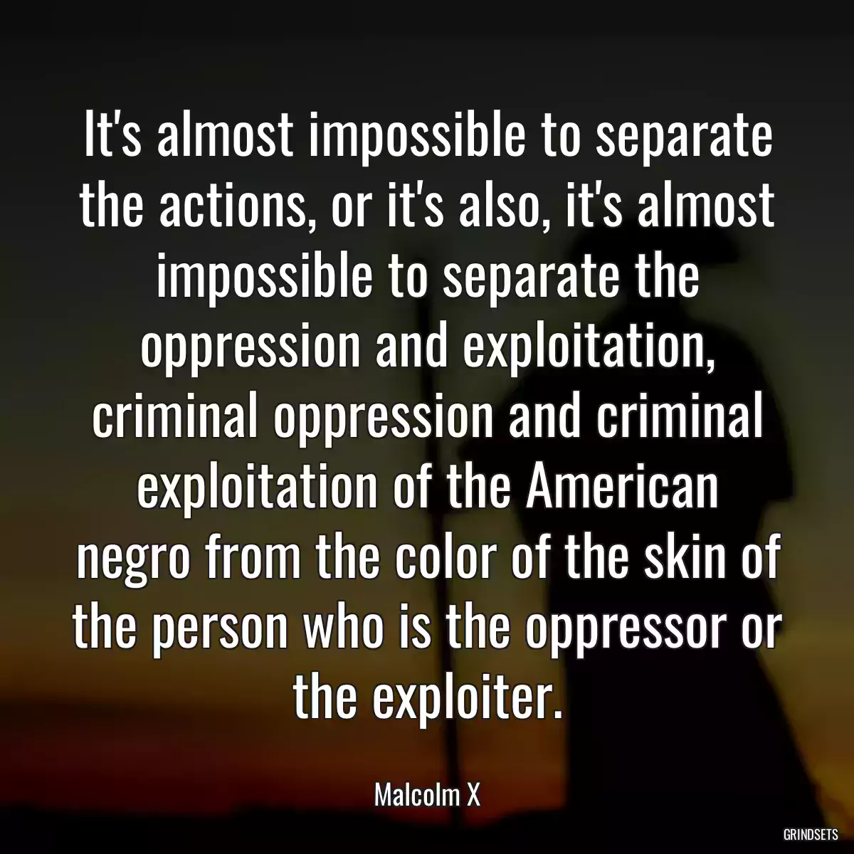 It\'s almost impossible to separate the actions, or it\'s also, it\'s almost impossible to separate the oppression and exploitation, criminal oppression and criminal exploitation of the American negro from the color of the skin of the person who is the oppressor or the exploiter.